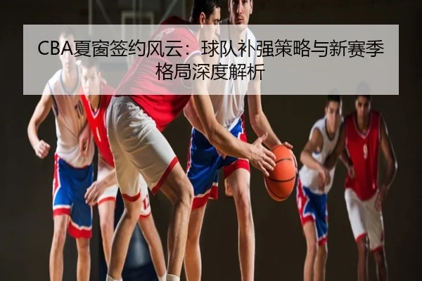 CBA夏窗签约风云：球队补强策略与新赛季格局深度解析