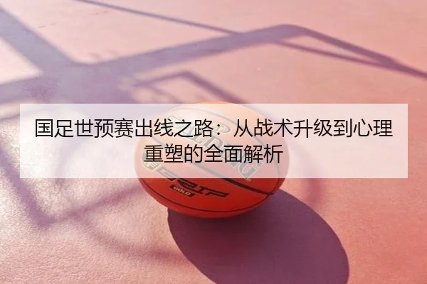 国足世预赛出线之路：从战术升级到心理重塑的全面解析