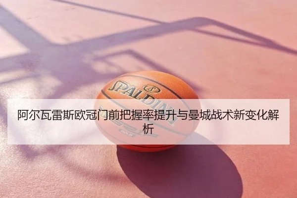 阿尔瓦雷斯欧冠门前把握率提升与曼城战术新变化解析